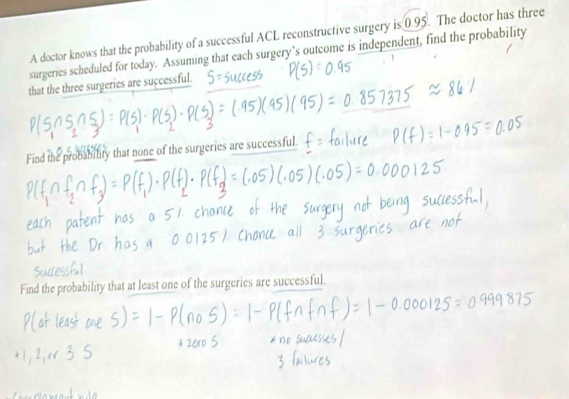 A doctor knows that the probability of a successful ACL reconstructive surgery is 0.95. The doctor has three 
surgeries scheduled for today. Assuming that each surgery’s outcome is independent, find the probability 
that the three surgeries are successful. 
Find the probability that none of the surgeries are successful. 
Find the probability that at least one of the surgeries are successful.