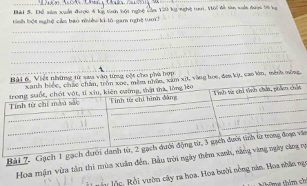 Để sản xuất được 4 kỹ tinh bột nghệ cản 120 kg nghệ tưới. Hời đề sản xuất được 50 kg
tinh bột nghệ cần bào nhiêu ki-lô-gam nghệ tươi? 
vào từng cột cho phù hợp: 
oe, đen kịt, cao lớn, mênh mông. 
Bài 7. Gạch ă 
Hoa mận vừa tản thì mùa xuân đến. Bầu trời ngàrự 
ấy lộc, Rồi vườn cây ra hoa. Hoa bưởi nồng nàn. Hoa nhãn ngọ 
Những thím chỉ