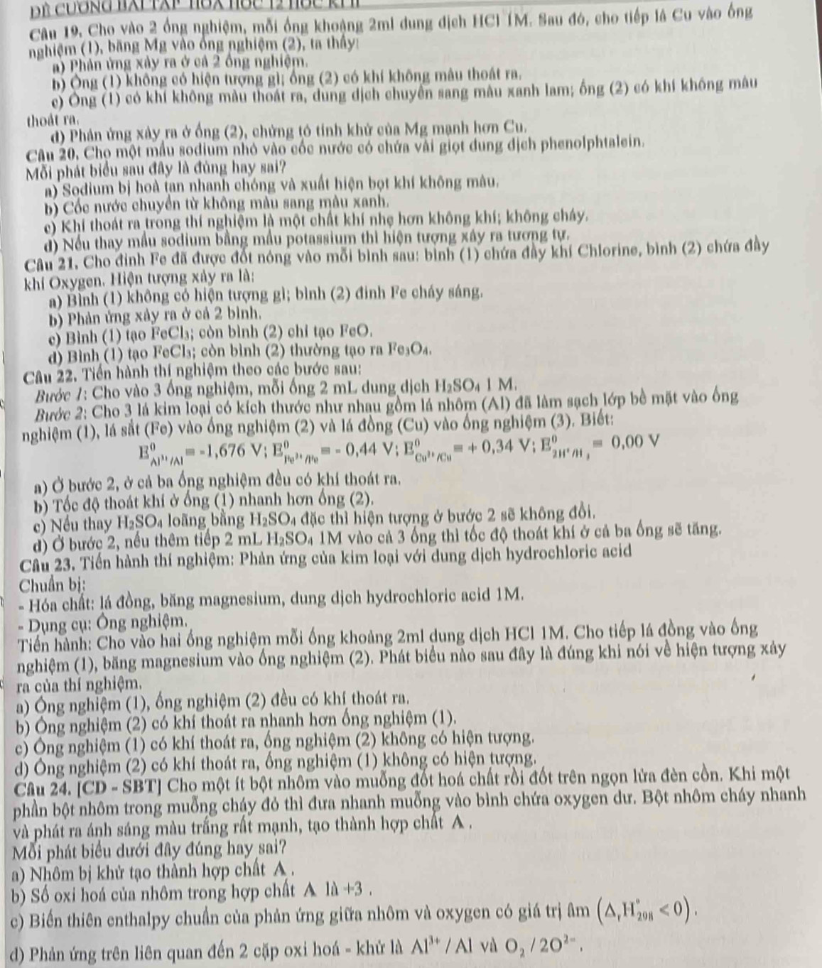 Câu 19, Cho vào 2 ổng nghiệm, mỗi ống khoảng 2mi dung địch HCl (M. Sau đó, cho tiếp là Cu vào ống
nghiệm (1), băng Mg vào ông nghiệm (2), ta thầy
a)  Phản ứng xảy ra ở cả 2 ồng nghiệm.
b) Ông (1) không có hiện tượng gì; ổng (2) có khí không mâu thoát ra.
c) Ông (1) có khí không màu thoát ra, dung dịch chuyền sang mâu xanh lam; ống (2) có khí không mâu
thoát ra.
d) Phân ứng xây ra ở ống (2), chứng tỏ tính khử của Mg mạnh hơn Cu.
Câu 20. Chọ một mẫu sodium nhỏ vào cốc nước có chứa vài giọt dung địch phenolphtalein.
Mỗi phát biểu sau đây là đủng hay sai?
a) Sodium bị hoà tan nhanh chóng và xuất hiện bọt khí không màu.
b) Cốc nước chuyển từ không màu sang màu xanh.
c) Khí thoát ra trong thí nghiệm là một chất khí nhẹ hơn không khí; không cháy.
đ) Nếu thay mẫu sodium bằng mẫu potassium thì hiện tượng xây ra tương tự.
Câu 21, Cho đỉnh Fe đã được đốt nóng vào mỗi bình sau: bình (1) chứa đầy khí Chlorine, bình (2) chứa đây
khií Oxygen. Hiện tượng xảy ra là:
a) Bình (1) không có hiện tượng gì; bình (2) đinh Fe cháy sáng.
b) Phản ứng xảy ra ở cả 2 bình.
c) Bình (1) tạo FeCl₃; còn bình (2) chỉ tạo FeO.
d) Bình (1) tạo FeCl₃; còn bình (2) thường tạo ra Fe₃O₄.
Câu 22. Tiến hành thị nghiệm theo các bước sau:
Bước 1: Cho vào 3 ống nghiệm, mỗi ống 2 mL dung dịch H_2SO_41M.
Bước 2: Cho 3 lá kim loại có kích thước như nhau gồm lá nhôm (Al) đã làm sạch lớp bề mặt vào ống
nghiệm (1), lá sắt (Fe) vào ổng nghiệm (2) và lá đồng (Cu) vào ông nghiệm (3). Biết:
E_Al^(3+)/Al^0=-1,676V;E_Fe^0^0,_(/Pe))^0=-0,44V;E_Cu^(2+)/Cu^0=+0,34V;E_(2H^(+)^0=0,00V)
a) Ở bước 2, ở cả ba ổng nghiệm đều có khí thoát ra.
b) Tốc độ thoát khí ở ống (1) nhanh hơn ống (2).
c) Nếu thay H_2SO_4 loãng bằng H_2SO_4 đặc thì hiện tượng ở bước 2 sẽ không đổi.
đ) Ở bước 2, nều thêm tiếp 2 mL H₂SO₄ 1M vào cả 3 ống thì tốc độ thoát khí ở cả ba ống sẽ tăng.
Cầâu 23. Tiền hành thí nghiệm: Phản ứng của kim loại với dung dịch hydrochloric acid
Chuẩn bị:
- Hóa chất: lá đồng, băng magnesium, dung dịch hydrochloric acid 1M.
- Dụng cụ: Ông nghiệm.
Tiền hành: Cho vào hai ồng nghiệm mỗi ống khoảng 2ml dung dịch HCl 1M. Cho tiếp lá đồng vào ống
nghiệm (1), băng magnesium vào ống nghiệm (2). Phát biểu nảo sau đây là đúng khi nói về hiện tượng xảy
ra của thí nghiệm.
a) Ông nghiệm (1), ổng nghiệm (2) đều có khí thoát ra.
b) Ông nghiệm (2) có khí thoát ra nhanh hơn ống nghiệm (1).
c) Ông nghiệm (1) có khí thoát ra, ống nghiệm (2) không có hiện tượng.
d) Ông nghiệm (2) có khí thoát ra, ống nghiệm (1) không có hiện tượng.
Câu 24. [CD - SBT] Cho một ít bột nhôm vào muỗng đốt hoá chất rồi đốt trên ngọn lửa đèn cồn. Khi một
phần bột nhôm trong muỗng cháy đỏ thì đưa nhanh muỗng vào bình chứa oxygen dư. Bột nhôm cháy nhanh
và phát ra ánh sáng màu trắng rất mạnh, tạo thành hợp chất A .
Mỗi phát biểu dưới đây đúng hay sai?
a) Nhôm bị khử tạo thành hợp chất A .
b) Số oxi hoá của nhôm trong hợp chất Ald+3
c) Biến thiên enthalpy chuẩn của phản ứng giữa nhôm và oxygen có giá trị ở 1m (△ _rH_8^circ <0).
d) Phản ứng trên liên quan đến 2 cặp oxi hoá - khử là Al^(3+)/Al và O_2/2O^(2-).