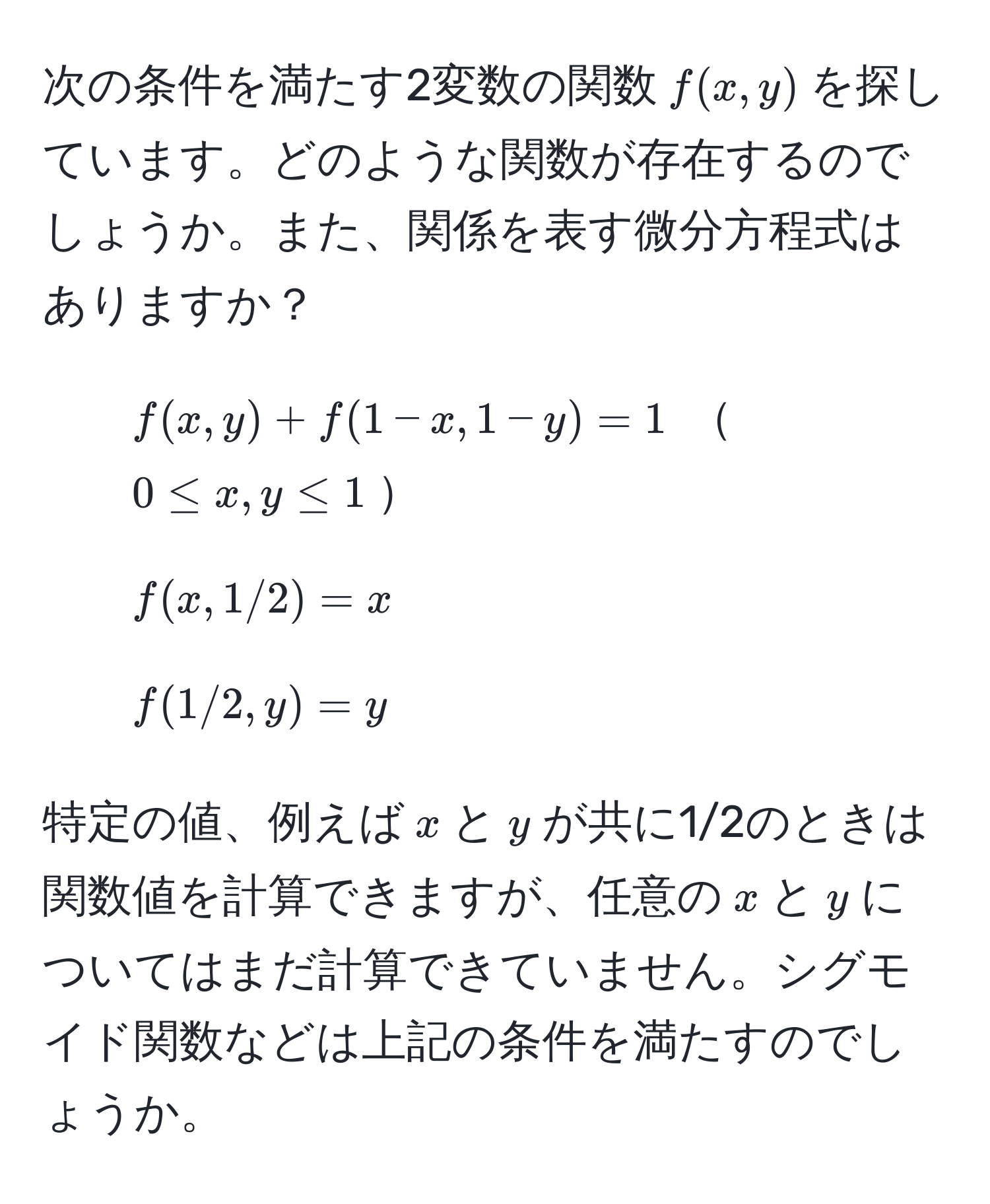 次の条件を満たす2変数の関数$f(x,y)$を探しています。どのような関数が存在するのでしょうか。また、関係を表す微分方程式はありますか？

1. $f(x,y) + f(1-x,1-y) = 1$  $0 ≤ x,y ≤ 1$
2. $f(x,1/2) = x$
3. $f(1/2,y) = y$

特定の値、例えば$x$と$y$が共に1/2のときは関数値を計算できますが、任意の$x$と$y$についてはまだ計算できていません。シグモイド関数などは上記の条件を満たすのでしょうか。