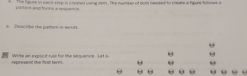 The figure in each step is created using dots. The number of dots needed to create a figure follows a 
pattern and forms a sequence. 
a. Describe the pattern in words. 
Write an explicit rule for the sequence. Let a 
represent the first term.