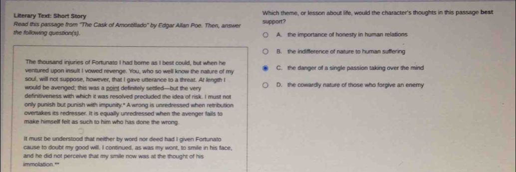 Literary Text: Short Story Which theme, or lesson about life, would the character's thoughts in this passage best
Read this passage from ''The Cask of Amontillado'' by Edgar Allan Poe. Then, answer support?
the following question(s). A. the importance of honesty in human relations
B. the indifference of nature to human suffering
The thousand injuries of Fortunato I had borne as I best could, but when he
ventured upon insult I vowed revenge. You, who so well know the nature of my C. the danger of a single passion taking over the mind
soul, will not suppose, however, that I gave utterance to a threat. At fength I
would be avenged; this was a point definitely settled—but the very D. the cowardly nature of those who forgive an enemy
definitiveness with which it was resolved precluded the idea of risk. I must not
only punish but punish with impunity.* A wrong is unredressed when retribution
overtakes its redresser. It is equally unredressed when the avenger fails to
make himself felt as such to him who has done the wrong.
It must be understood that neither by word nor deed had I given Fortunato
cause to doubt my good will. I continued, as was my wont, to smile in his face,
and he did not perceive that my smile now was at the thought of his
immolation.**