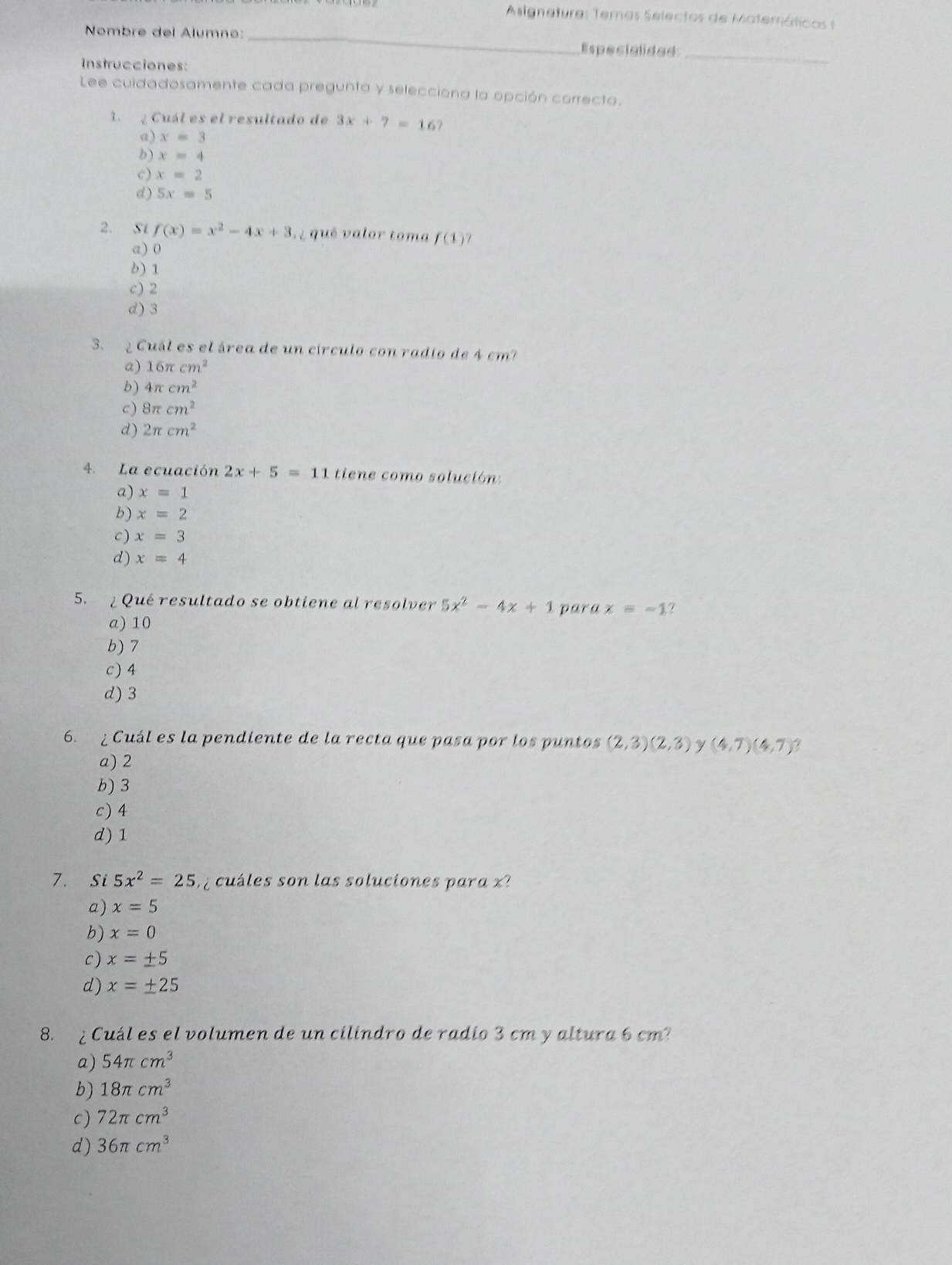 Asignetura: Temas Selectos de Matemáticos s
Nombre del Alumno: _Especialided_
Instrucciones:
Lee cuidadosamente cada pregunta y selecciona la opción correcta.
1 ¿ Cuál es el resultado de 3x+7=16
a) x=3
b) x=4
c) x=2
d) 5x=5
2. Si f(x)=x^2-4x+3 qué valor toma f(1)
a) 0
6) 1
c) 2
d) 3
3. 2 Cuál es el área de un círculo con radio de 4 cm?
a) 16π cm^2
b) 4π cm^2
c) 8π cm^2
d) 2π cm^2
4. La ecuación 2x+5=11 tiene como solución:
a) x=1
b) x=2
c) x=3
d) x=4
5. ¿ Qué resultado se obtiene al resolver 5x^2-4x+1 para x=-1.
a) 10
b) 7
c) 4
d) 3
6. ¿ Cuál es la pendiente de la recta que pasa por los puntos (2,3)(2,3) γ (4,7)(4,7)
a) 2
b) 3
c) 4
d) 1
7. Si 5x^2=25 c les son las soluciones para 
a) x=5
b) x=0
c) x=± 5
d) x=± 25
8. ¿ Cuál es el volumen de un cilindro de radio 3 cm y altura 6 cm?
a) 54π cm^3
b) 18π cm^3
c) 72π cm^3
d) 36π cm^3