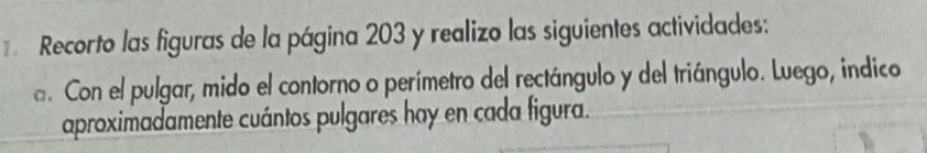 Recorto las figuras de la página 203 y realizo las siguientes actividades: 
a. Con el pulgar, mido el contorno o perímetro del rectángulo y del triángulo. Luego, indico 
aproximadamente cuántos pulgares hay en cada figura.