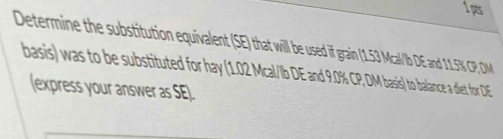 Determine the substitution equivalent (SE) that will be used if if f i (13 Mcal' DE and 11.5% CP, DM
basis) was to be substituted for hay (10Ca// .0% CP, DM basis) to balance a diet for DE
(express your answer as SE).