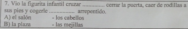 Vio la figurita infantil cruzar _cerrar la puerta, caer de rodillas a
sus pies y cogerle_ . arrepentido.
A) el salón - los cabellos
B) la plaza - las mejillas