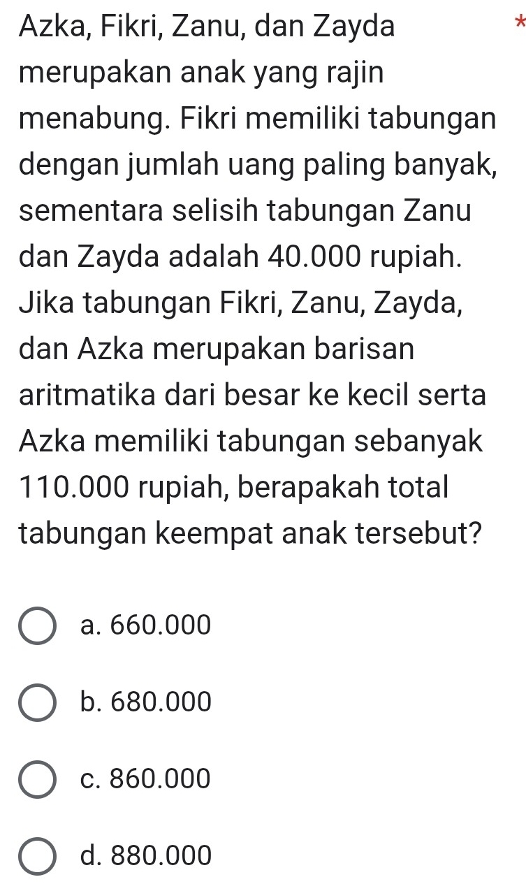 Azka, Fikri, Zanu, dan Zayda
*
merupakan anak yang rajin
menabung. Fikri memiliki tabungan
dengan jumlah uang paling banyak,
sementara selisih tabungan Zanu
dan Zayda adalah 40.000 rupiah.
Jika tabungan Fikri, Zanu, Zayda,
dan Azka merupakan barisan
aritmatika dari besar ke kecil serta
Azka memiliki tabungan sebanyak
110.000 rupiah, berapakah total
tabungan keempat anak tersebut?
a. 660.000
b. 680.000
c. 860.000
d. 880.000