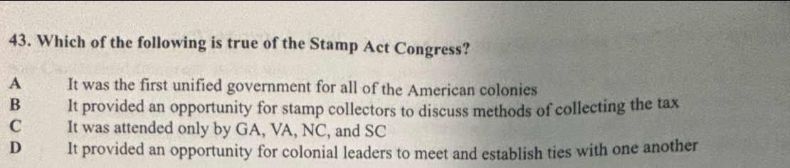 Which of the following is true of the Stamp Act Congress?
A Sove It was the first unified government for all of the American colonies
B It provided an opportunity for stamp collectors to discuss methods of collecting the tax
C It was attended only by GA, VA, NC, and SC
D It provided an opportunity for colonial leaders to meet and establish ties with one another