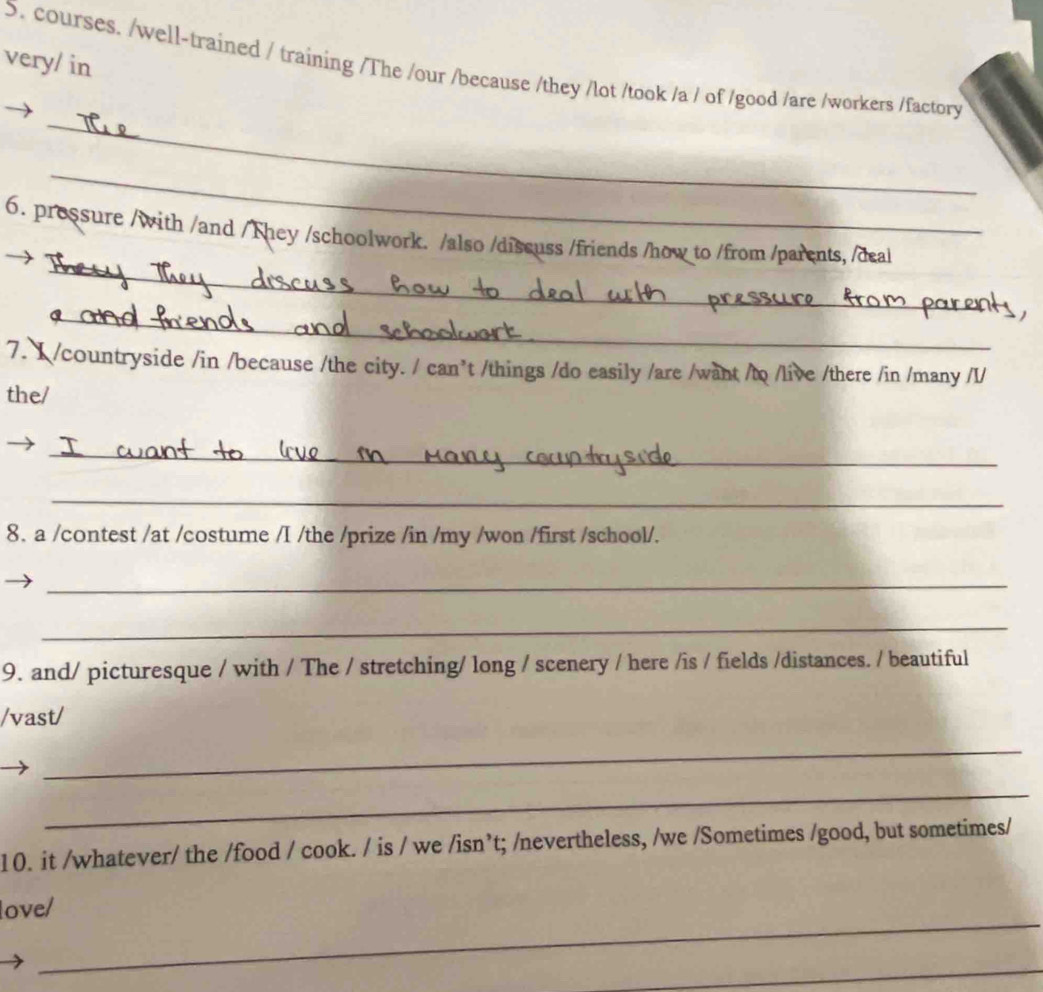 very/ in 
5. courses. /well-trained / training /The /our /because /they /lot /took /a / of /good /are /workers /factory 
_ 
_ 
_ 
6. prossure /with /and / They /schoolwork. /also /discuss /friends /how to /from /parents, /deal 
_ 
7. 1 /countryside /in /because /the city. / can’t /things /do easily /are /want /to /live /there /in /many /I/ 
the/ 
_ 
_ 
8. a /contest /at /costume /I /the /prize /in /my /won /first /school/. 
_ 
_ 
9. and/ picturesque / with / The / stretching/ long / scenery / here /is / fields /distances. / beautiful 
/vast/ 
_ 
_ 
10. it /whatever/ the /food / cook. / is / we /isn’t; /nevertheless, /we /Sometimes /good, but sometimes/ 
_ 
love/ 
_