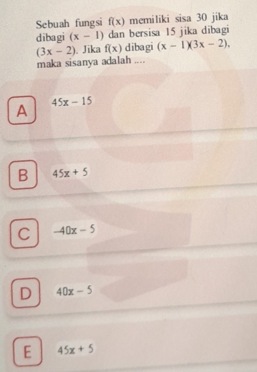 Sebuah fungsi f(x) memiliki sisa 30 jika
dibagi (x-1) dan bersisa 15 jika dibagi
(3x-2). Jika f(x) dibagi (x-1)(3x-2), 
maka sisanya adalah ....
45x-15
A
B 45x+5
C -40x-5
D 40x-5
E 45x+5