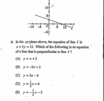 In the xy -plane above, the equation of line ♂ is
x+3y=12. Which of the following is an equation
of a line that is perpendicular to line€£ ?
(A) y=x+2
(B) y=-3x+2
(C) y=3x-6
(D) y= 1/3 x+6
(E) y=- 1/2 x-3