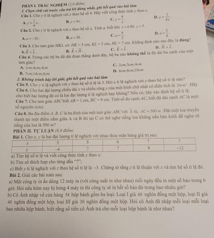 PHÀN I. TRÁC NGHIỆM (2,0 điểm)
1. Chọn chữ cải trước câu trả lời đúng nhất, ghi kết quả vào bài làm
Câu 1. Cho y tỉ lệ nghịch với x theo hệ số 4. Hãy viết công thức tính y theo x.
A. y= 1/4 x. B. y=4x. C. y= 4/x . D. y= 1/4x .
Câu 2. Cho y tỉ lệ nghịch với x theo hệ số a. Tính a, biết khi x=6 thì y=5.
A. a=-30. B. a=30. C. a= 6/5 . D. a= 5/6 .
Câu 3. Cho tam giác HKL có: HK=5cm,KL=3cm,HL=7cm. Khẳng định nào sau đây là đúng?
A. widehat K B. widehat K C. widehat k>widehat L. D. widehat H>widehat L.
Câu 4. Trong các bộ ba độ dài đoạn thằng dưới đây, bộ ba nào không thể là độ dài ba cạnh của một
tam giác?
A. 1cm;4cm;4cm C. 2cm;3cm;4cm
B. 7cm;14cm;6cm D. 6cm;8cm;10cm
2. Không trình bày lời giải, ghi kết quả vào bài làm
Câu 5. Cho y tỉ lệ nghịch với x theo hệ số tỉ lệ là 3. Hỏi x tỉ lệ nghịch với y theo hệ số tỉ lệ nào?
Câu 6. Cho hai đại lượng chiều dài x và chiều rộng y của một hình chữ nhật có diện tích là 20cm^2. Hãy
cho biết hai lượng đó có là hai đại lượng tỉ lệ nghịch hay không? Nếu có, hãy xác định hệ số tỉ lệ.
Câu 7. Cho tam giác ABC biết AB=1cm,BC=9cm 1. Tính số đo cạnh AC, biết độ dài cạnh AC là một
số nguyên (cm).
Câu 8. Ba địa điểm A, B, C là ba đỉnh của một tam giác ABC với A tù, AC=500m. Đặt một loa truyền
thanh tại một điểm nằm giữa A và B thì tại C có thể nghe tiếng loa không nếu bán kính đề nghe rõ
tiếng của loa là 500 m?
PHÀN II. Tự LUẠN (8,0 điểm)
h với nhau thỏa mãn bảng giá trị sau:
a) Tìm hệ số tỉ lệ và viết công thức tính y theo x;
b) Tìm số thích hợp cho từng dấu “?”;
c) Biết y tỉ lệ nghịch với z theo hệ số tỉ lệ là -3. Chứng tỏ rằng z tỉ lệ thuận với x và tìm hệ số tỉ lệ đó.
Bài 2. Giải các bài toán sau:
a) Một công ty in ấn dùng 12 máy in (với công suất in như nhau) mỗi ngày đều in một số báo trong 6
giờ. Hỏi nếu hôm nay bị hỏng 4 máy in thì công ty sẽ in hết số báo đó trong bao nhiêu giờ?
b) Cô Ánh nhập về cửa hàng 54 hộp bánh gồm ba loại: Loại I giá 60 nghìn đồng một hộp, loại II giá
40 nghìn đồng một hộp, loại III giá 30 nghìn đồng một hộp. Hỏi cô Ánh đã nhập mỗi loại mỗi loại
bao nhiêu hộp bánh, biết rằng số tiền cô Ánh trả cho mỗi loại hộp bánh là như nhau?