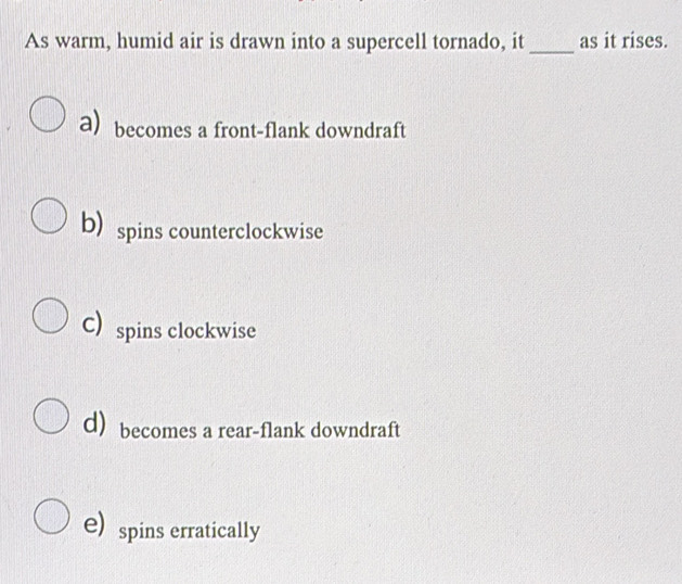 As warm, humid air is drawn into a supercell tornado, it_ as it rises.
a) becomes a front-flank downdraft
b spins counterclockwise
C) spins clockwise
d) becomes a rear-flank downdraft
e) spins erratically