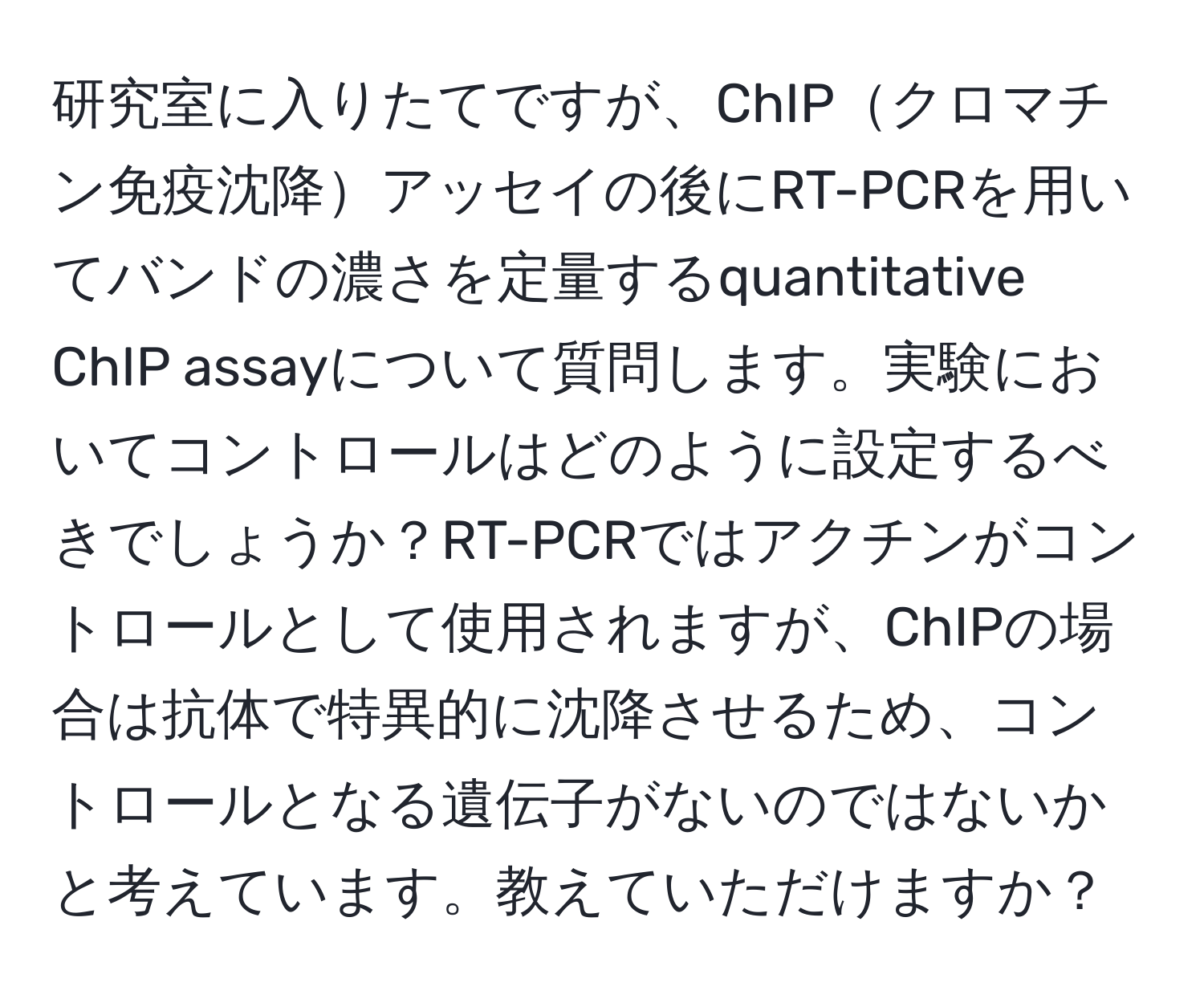 研究室に入りたてですが、ChIPクロマチン免疫沈降アッセイの後にRT-PCRを用いてバンドの濃さを定量するquantitative ChIP assayについて質問します。実験においてコントロールはどのように設定するべきでしょうか？RT-PCRではアクチンがコントロールとして使用されますが、ChIPの場合は抗体で特異的に沈降させるため、コントロールとなる遺伝子がないのではないかと考えています。教えていただけますか？