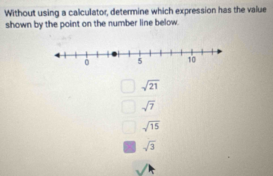 Without using a calculator, determine which expression has the value
shown by the point on the number line below.
sqrt(21)
sqrt(7)
sqrt(15)
sqrt(3)