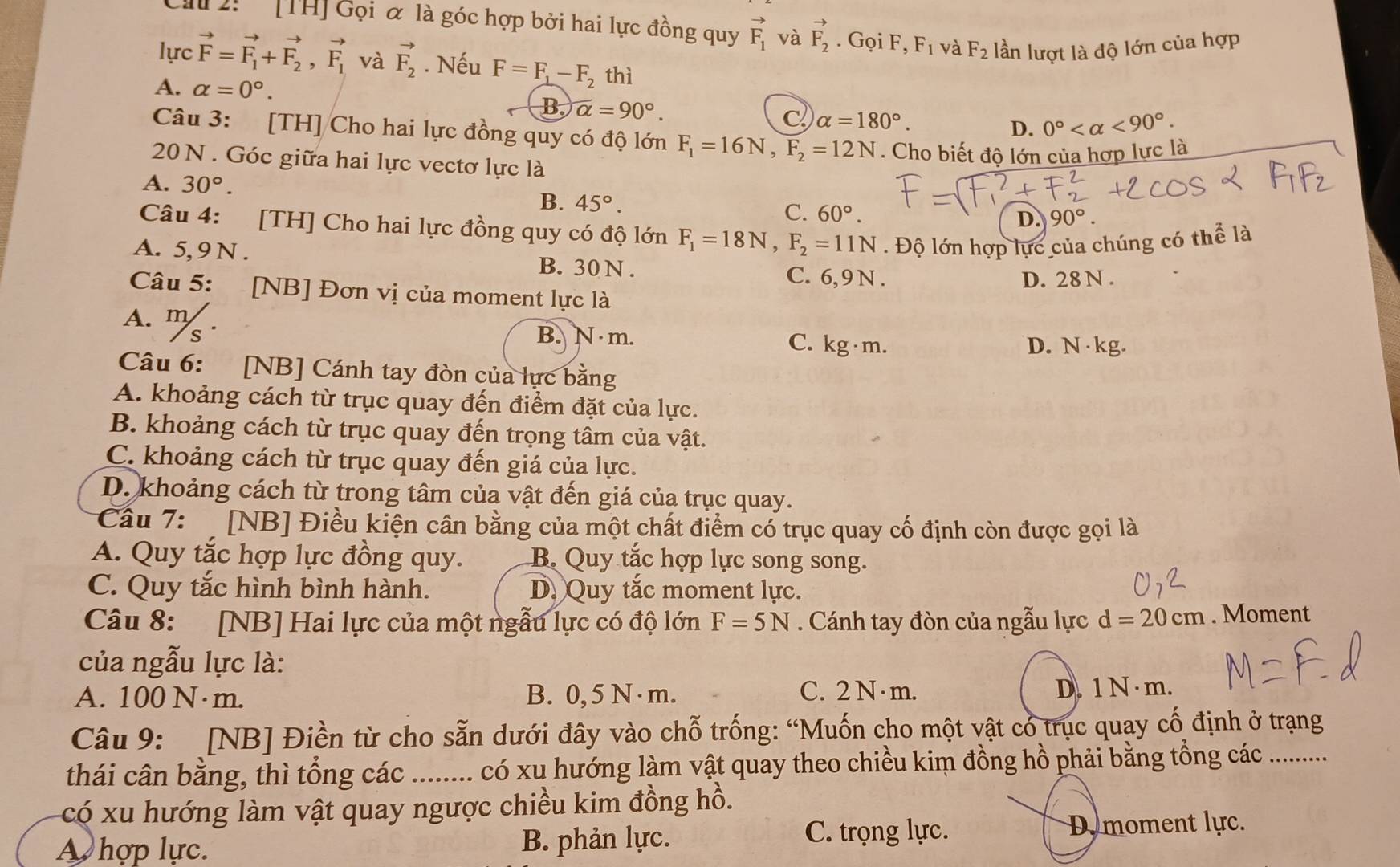 2:' [TH] Gọi α là góc hợp bởi hai lực đồng quy vector F_1 và vector F_2. Gọi F, F_1 và F_2 lần lượt là độ lớn của hợp
lực vector F=vector F_1+vector F_2,vector F_1 và vector F_2. Nếu F=F_1-F_2 thì
A. alpha =0°.
B. alpha =90°. C alpha =180°.
D. 0° <90°.
Câu 3: [TH] Cho hai lực đồng quy có độ lớn F_1=16N,F_2=12N. Cho biết độ lớn của hợp lực là
20 N . Góc giữa hai lực vectơ lực là
A. 30°.
B. 45°.
C. 60°. 90°.
D.
Câu 4: [TH] Cho hai lực đồng quy có độ lớn F_1=18N,F_2=11N Độ lớn hợp lực của chúng có thể là
A. 5, 9 N . B. 30 N .
C. 6, 9 N . D. 28 N .
Câu 5: [NB] Đơn vị của moment lực là
A. ''% · B. N m. C. xg· m
D. N· kg.
Câu 6: [NB] Cánh tay đòn của lực bằng
A. khoảng cách từ trục quay đến điểm đặt của lực.
B. khoảng cách từ trục quay đến trọng tâm của vật.
C. khoảng cách từ trục quay đến giá của lực.
D. khoảng cách từ trong tâm của vật đến giá của trục quay.
Cầu 7:  [NB] Điều kiện cân bằng của một chất điểm có trục quay cố định còn được gọi là
A. Quy tắc hợp lực đồng quy. B. Quy tắc hợp lực song song.
C. Quy tắc hình bình hành. D. Quy tắc moment lực.
Câu 8: [NB] Hai lực của một ngẫu lực có độ lớn F=5N. Cánh tay đòn của ngẫu lực d=20cm. Moment
của ngẫu lực là:
C. 2 N · m.
A. 100 N· m. B. 0, 5 N · m. D. 1 N · m.
Câu 9: [NB] Điền từ cho sẵn dưới đây vào chỗ trống: “Muốn cho một vật có trục quay cố định ở trạng
thái cân bằng, thì tổng các . . có xu hướng làm vật quay theo chiều kim đồng hồ phải bằng tồng các ..........
có xu hướng làm vật quay ngược chiều kim đồng hồ.
A hợp lực. B. phản lực. C. trọng lực. D moment lực.