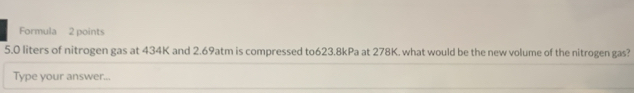 Formula 2 points
5.0 liters of nitrogen gas at 434K and 2.69atm is compressed to623. 8kPa at 278K. what would be the new volume of the nitrogen gas? 
Type your answer...