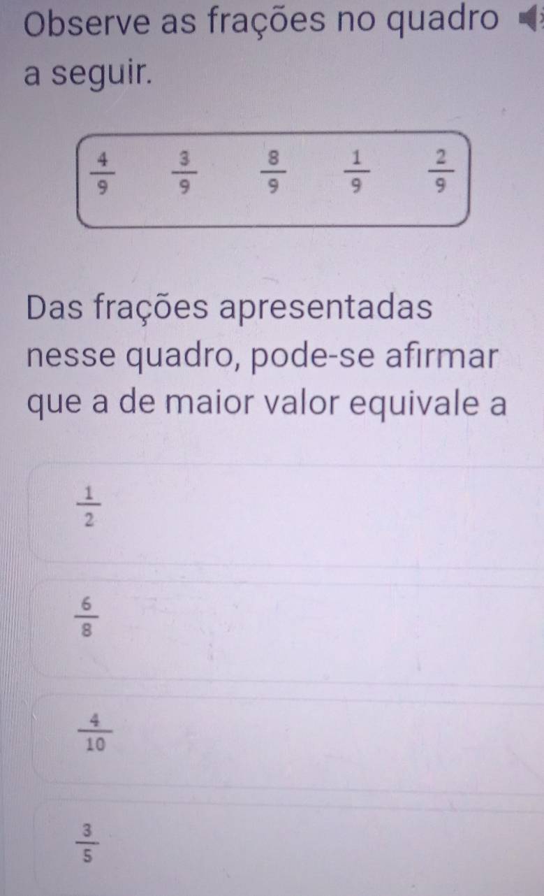 Observe as frações no quadro
a seguir.
 4/9   3/9   8/9   1/9   2/9 
Das frações apresentadas
nesse quadro, pode-se afırmar
que a de maior valor equivale a
 1/2 
 6/8 
 4/10 
 3/5 