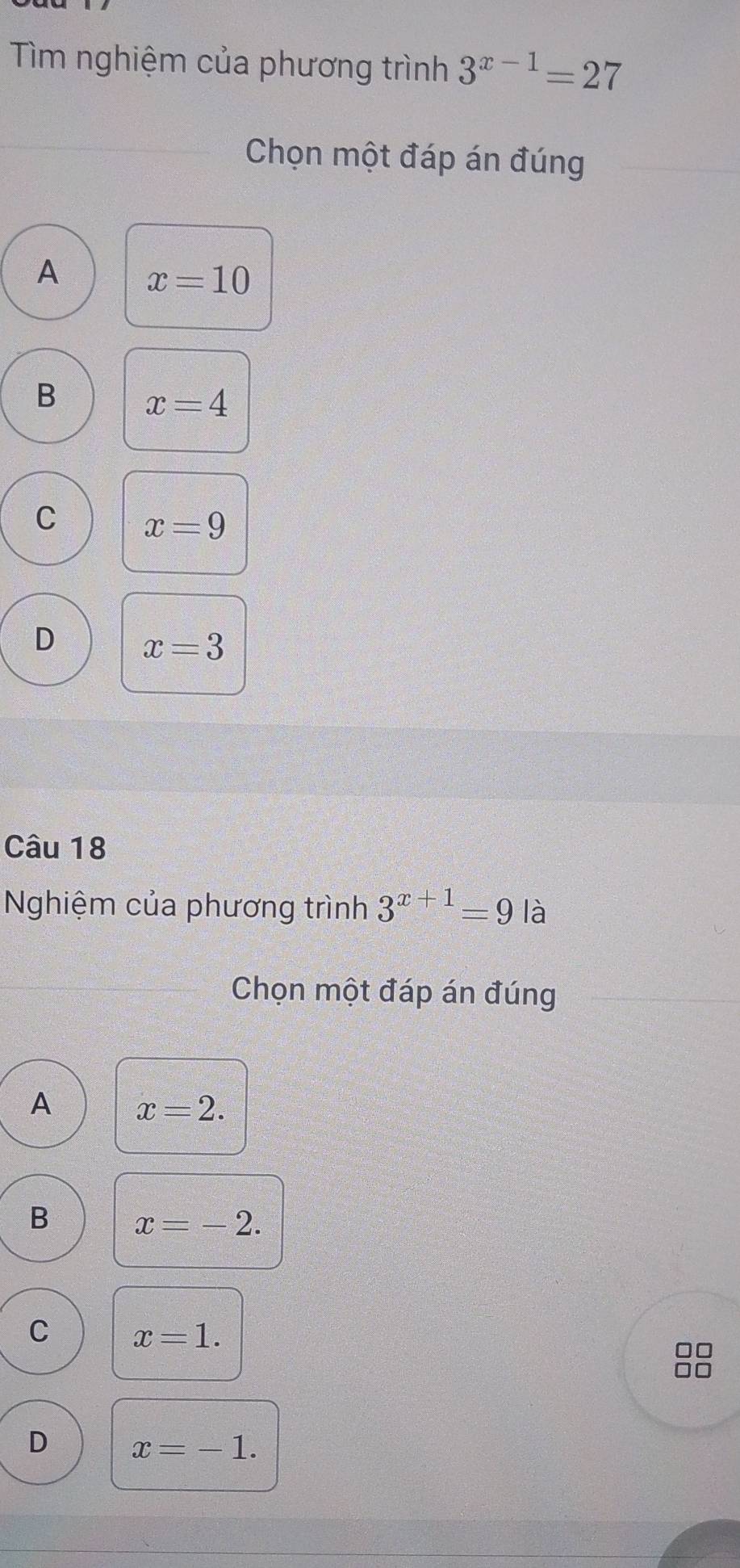 Tìm nghiệm của phương trình 3^(x-1)=27
Chọn một đáp án đúng
A x=10
B x=4
C x=9
D x=3
Câu 18
Nghiệm của phương trình 3^(x+1)=9 là
Chọn một đáp án đúng
A x=2.
B x=-2.
C x=1.
D x=-1.