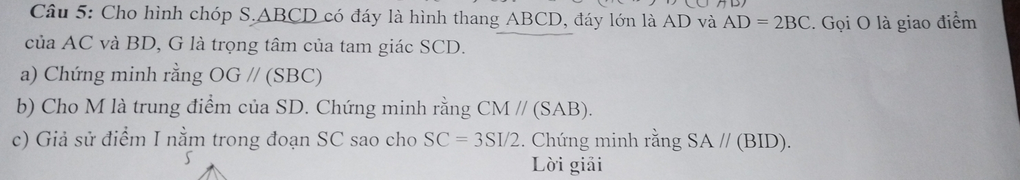 Cho hình chóp S. _ ABCD có đáy là hình thang ABCD, đáy lớn là AD và AD=2BC.. Gọi O là giao điểm 
của AC và BD, G là trọng tâm của tam giác SCD. 
a) Chứng minh rằng OG//(SBC)
b) Cho M là trung điểm của SD. Chứng minh rằng CM//(SAB). 
c) Giả sử điểm I nằm trong đoạn SC sao cho SC=3SI/2. Chứng minh rằng SA//(BID). 
5 
Lời giải