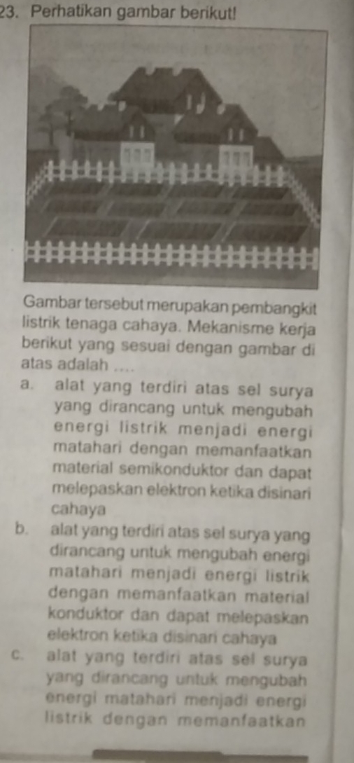 Perhatikan gambar berikut!
Gambar tersebut merupakan pembangkit
listrik tenaga cahaya. Mekanisme kerja
berikut yang sesuai dengan gambar di
atas adalah ....
a. alat yang terdiri atas sel surya
yang dirancang untuk mengubah 
energi listrik menjadi energi
matahari dengan memanfaatkan
material semikonduktor dan dapat
melepaskan elektron ketika disinari
cahaya
b. alat yang terdiri atas sel surya yang
dirancang untuk mengubah energi
matahari menjadi energi listrik
dengan memanfaatkan material 
konduktor dan dapat melepaskan
elektron ketika disinari cahaya
c. alat yang terdiri atas sel surya
yang dirancang untuk mengubah 
energi matahari menjadi energi
listrik dengan memanfaatkan