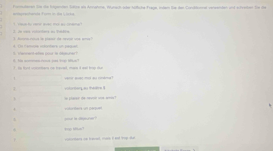 Formulieren Sie die folgenden Sätze als Annahme, Wunsch oder höfliche Frage, indem Sie den Conditionnel verwenden und schreiben Sie die 
entsprechende Form in die Lücke. 
1. Veux-fu venir avec moi au cinéma? 
2. Je vais volontiers au théâtre 
3. Avons-nous le plaisir de revoir vos amis? 
4. On t'envole volontiers un paquet. 
5. Viennent-elles pour le déjeuner? 
6. Ne sommes-nous pas trop têtus? 
7. Is font volontiers ce travail, mais il est trop dur. 
1. venir avec moi au cinèma? 
2 volontiers,au théâtre.$ 
3 le plaisir de revoir vos amis? 
4. volontiers un paquet. 
5 pour le déjeuner? 
6 trop têtus? 
7. volontiers ce travail, mais il est trop dur.