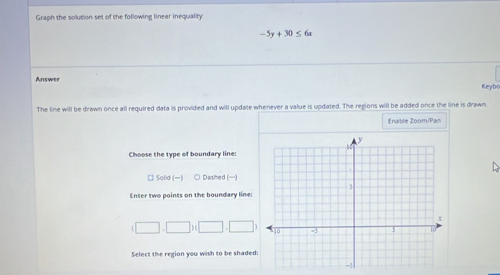 Graph the solution set of the following linear inequality:
-5y+30≤ 6x
Answer Keybo
The line will be drawn once all required data is provided and will update whenever a value is updated. The regions will be added once the line is drawn.
Enable Zoorn/Pan
Choose the type of boundary line:
□ Solid () Dashed (---)
Enter two points on the boundary line:
(□ ,□ )(□ ,□ )
Select the region you wish to be shaded:
