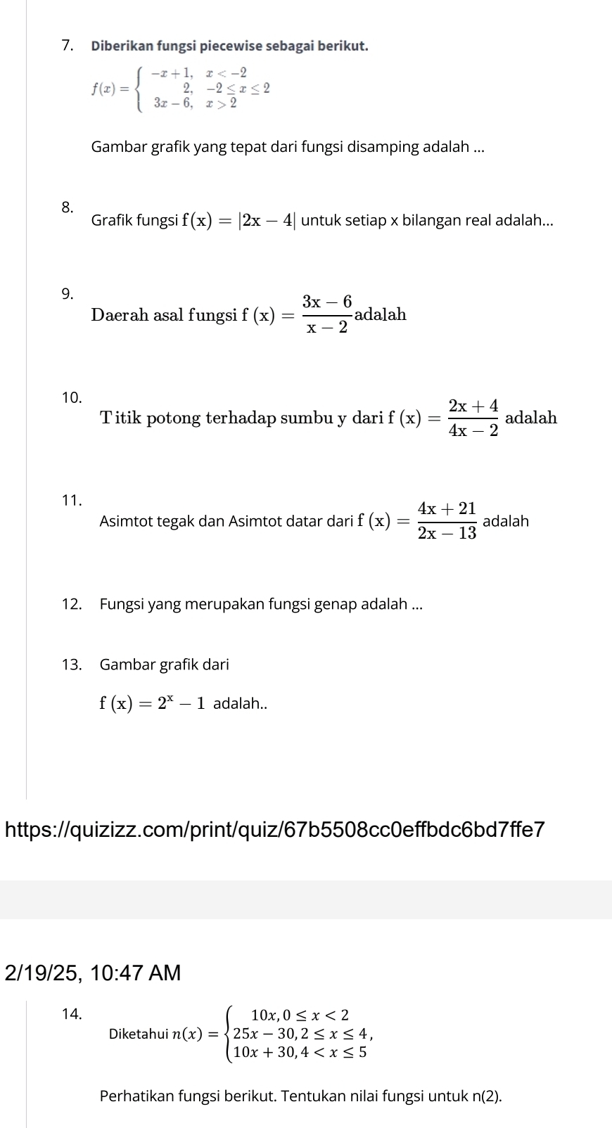 Diberikan fungsi piecewise sebagai berikut.
f(x)=beginarrayl -x+1,x 2endarray.
Gambar grafik yang tepat dari fungsi disamping adalah ... 
8. 
Grafik fungsi f(x)=|2x-4| untuk setiap x bilangan real adalah... 
9. 
Daerah asal fungsi f(x)= (3x-6)/x-2  adalah 
10. 
Titik potong terhadap sumbu y dari f(x)= (2x+4)/4x-2  adalah 
11. 
Asimtot tegak dan Asimtot datar dari f(x)= (4x+21)/2x-13  adalah 
12. Fungsi yang merupakan fungsi genap adalah ... 
13. Gambar grafik dari
f(x)=2^x-1 adalah. 
https://quizizz.com/print/quiz/67b5508cc0effbdc6bd7ffe7 
2/19/25, 10:47 AM 
14. 
Diketahui n(x)=beginarrayl 10x,0≤ x<2 25x-30,2≤ x≤ 4, 10x+30,4
Perhatikan fungsi berikut. Tentukan nilai fungsi untuk n(2).