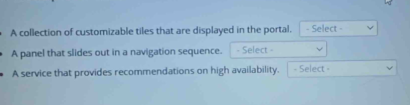 A collection of customizable tiles that are displayed in the portal. - Select - 
A panel that slides out in a navigation sequence. - Select - 
A service that provides recommendations on high availability. - Select -