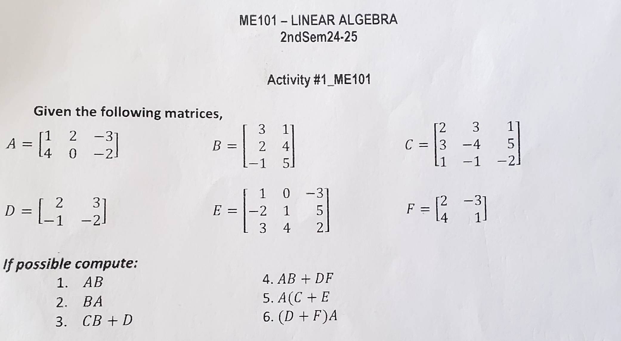 ME101 - LINEAR ALGEBRA 
2ndSem24-25 
Activity #1_ME101 
Given the following matrices,
A=beginbmatrix 1&2&-3 4&0&-2endbmatrix
B=beginbmatrix 3&1 2&4 -1&5endbmatrix
C=beginbmatrix 2&3&1 3&-4&5 1&-1&-2endbmatrix
D=beginbmatrix 2&3 -1&-2endbmatrix
E=beginbmatrix 1&0&-3 -2&1&5 3&4&2endbmatrix
F=beginbmatrix 2&-3 4&1endbmatrix
If possible compute: 
1. AB
4. AB+DF
2. BA
5. A(C+E
3. CB+D 6. (D+F)A