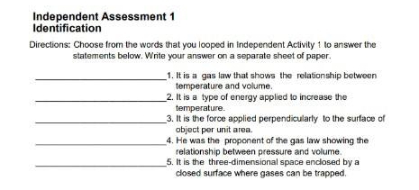 Independent Assessment 1 
Identification 
Directions: Choose from the words that you looped in Independent Activity 1 to answer the 
statements below. Write your answer on a separate sheet of paper. 
_1. It is a gas law that shows the relationship between 
temperature and volume. 
_2. It is a type of energy applied to increase the 
temperature. 
_3. It is the force applied perpendicularly to the surface of 
object per unit area 
_4. He was the proponent of the gas law showing the 
relationship between pressure and volume. 
_5. It is the three-dimensional space enclosed by a 
closed surface where gases can be trapped.