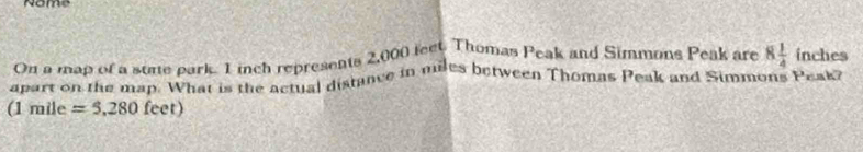 Nome 
On a map of a some park. I inch represents 2,000 lect. Thomas Peak and Simmons Peak are 8 1/4  inches
apart on the map. What is the actual distance in miles between Thomas Peak and Simmons Peakz 
(1 mil° =5,280feet)