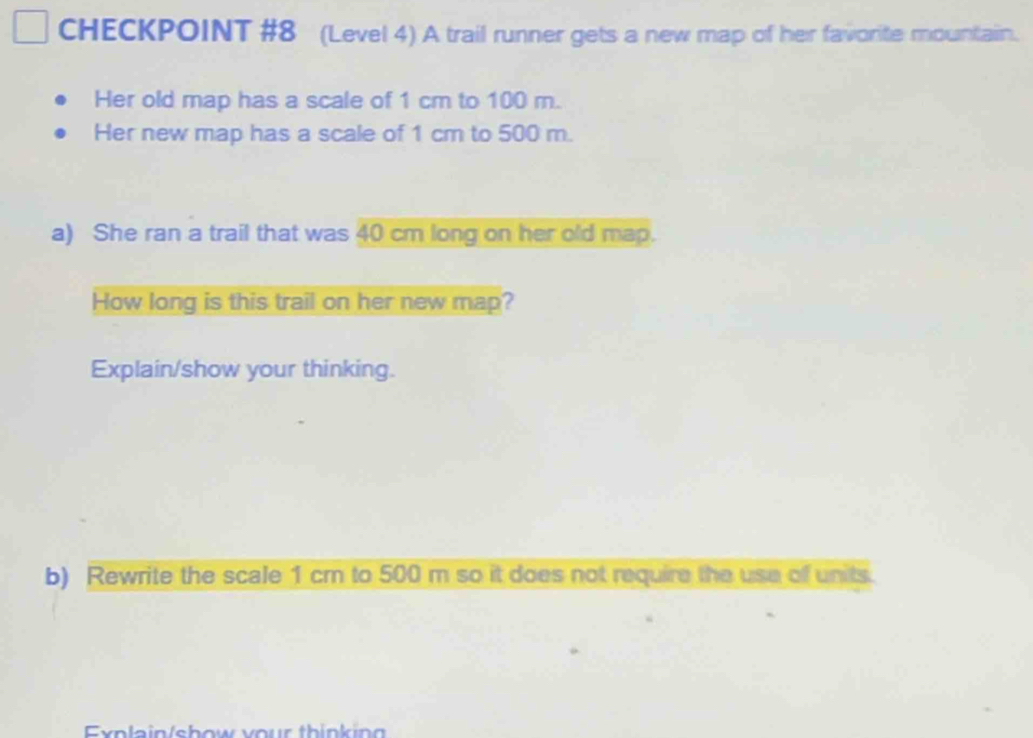 CHECKPOINT #8 (Level 4) A trail runner gets a new map of her favorite mountain. 
Her old map has a scale of 1 cm to 100 m. 
Her new map has a scale of 1 cm to 500 m. 
a) She ran a trail that was 40 cm long on her old map. 
How long is this trail on her new map? 
Explain/show your thinking. 
b) Rewrite the scale 1 cm to 500 m so it does not require the use of units. 
Explain/show your thinkin