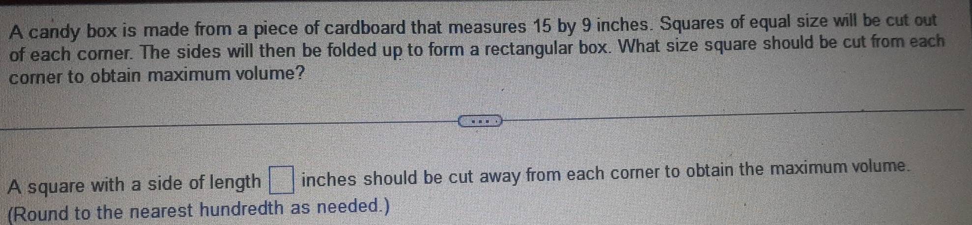 A candy box is made from a piece of cardboard that measures 15 by 9 inches. Squares of equal size will be cut out 
of each corner. The sides will then be folded up to form a rectangular box. What size square should be cut from each 
comer to obtain maximum volume? 
A square with a side of length =□° inches should be cut away from each corner to obtain the maximum volume. 
(Round to the nearest hundredth as needed.)