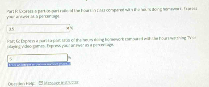 Express a part-to-part ratio of the hours in class compared with the hours doing homework. Express 
your answer as a percentage.
3.5
x°
Part G: Express a part-to-part ratio of the hours doing homework compared with the hours watching TV or 
playing video games. Express your answer as a percentage.
5
%
Enter an Integer or decimal number [more. 
Question Help: Message instructor