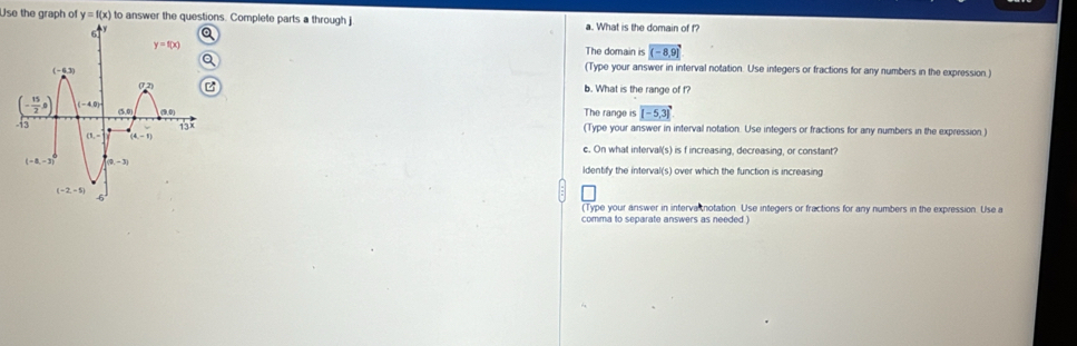 Use the graph of y=f(x) to answer the questions. Complete parts a through j a. What is the domain of f?
The domain is (-8,9)
(Type your answer in interval notation. Use integers or fractions for any numbers in the expression.)
b. What is the range of f?
The range is [-5,3]
(Type your answer in interval notation. Use integers or fractions for any numbers in the expression)
c. On what interval(s) is f increasing, decreasing, or constant?
ldentify the interval(s) over which the function is increasing
(Type your answer in interva notation. Use integers or fractions for any numbers in the expression. Use a
comma to separate answers as needed )