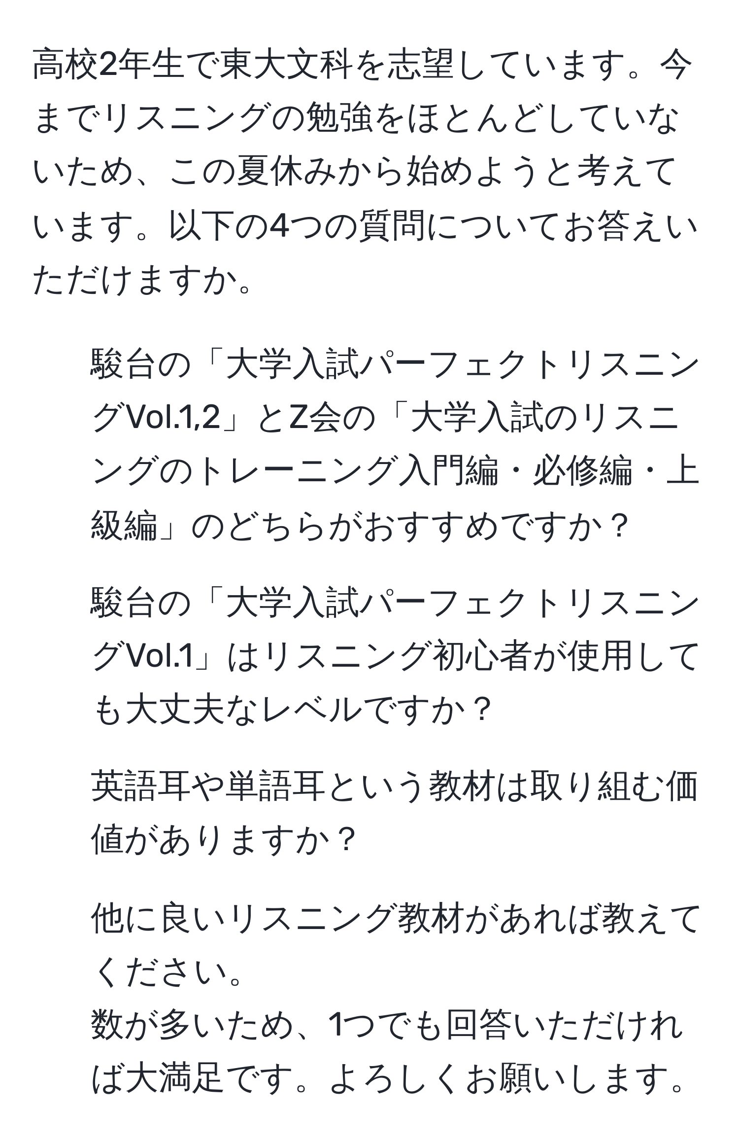 高校2年生で東大文科を志望しています。今までリスニングの勉強をほとんどしていないため、この夏休みから始めようと考えています。以下の4つの質問についてお答えいただけますか。  
1. 駿台の「大学入試パーフェクトリスニングVol.1,2」とZ会の「大学入試のリスニングのトレーニング入門編・必修編・上級編」のどちらがおすすめですか？  
2. 駿台の「大学入試パーフェクトリスニングVol.1」はリスニング初心者が使用しても大丈夫なレベルですか？  
3. 英語耳や単語耳という教材は取り組む価値がありますか？  
4. 他に良いリスニング教材があれば教えてください。  
数が多いため、1つでも回答いただければ大満足です。よろしくお願いします。