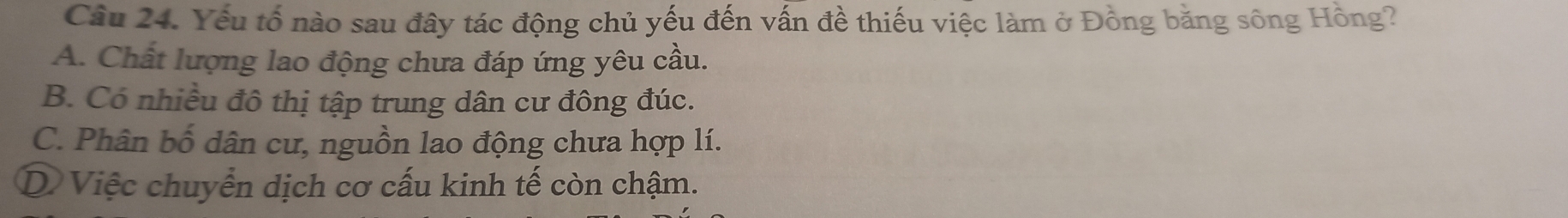 Yếu tố nào sau đây tác động chủ yếu đến vấn đề thiếu việc làm ở Đồng bằng sông Hồng?
A. Chất lượng lao động chưa đáp ứng yêu cầu.
B. Có nhiều đô thị tập trung dân cư đông đúc.
C. Phân bố dân cư, nguồn lao động chưa hợp lí.
D Việc chuyển dịch cơ cấu kinh tế còn chậm.