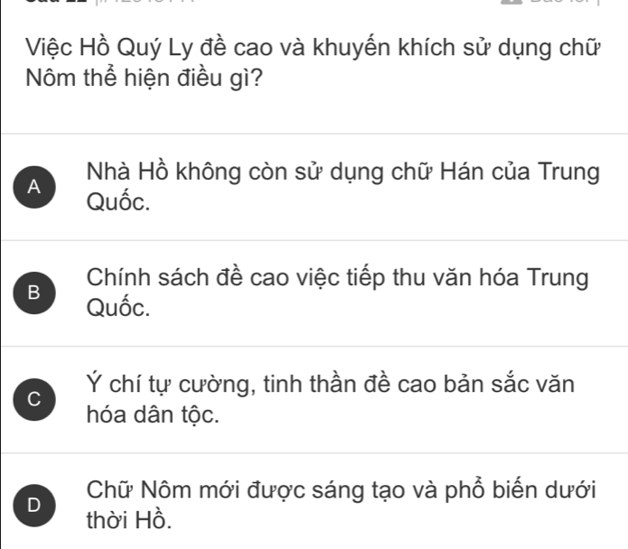 Việc Hồ Quý Ly đề cao và khuyến khích sử dụng chữ
Nôm thể hiện điều gì?
Nhà Hồ không còn sử dụng chữ Hán của Trung
A Quốc.
Chính sách đề cao việc tiếp thu văn hóa Trung
B Quốc.
C Ý chí tự cường, tinh thần đề cao bản sắc văn
hóa dân tộc.
Chữ Nôm mới được sáng tạo và phổ biến dưới
D thời Hồ.