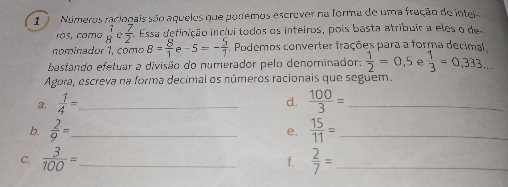 Números racionais são aqueles que podemos escrever na forma de uma fração de intei- 
ros, como  1/8  e  7/2 . Essa definição inclui todos os inteiros, pois basta atribuir a eles o de- 
nominador 1, como 8= 8/1  e -5=- 5/1  *. Podemos converter frações para a forma decimal 
bastando efetuar a divisão do numerador pelo denominador:  1/2 =0,5 e  1/3 =0,333... 
Agora, escreva na forma decimal os números racionais que seguem. 
a.  1/4 = _ 
d.  100/3 = _ 
b.  2/9 = _  15/11 = _ 
e. 
C.  3/100 = _  2/7 = _ 
f.