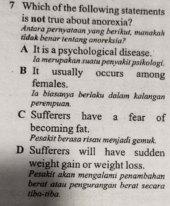 Which of the following statements
is not true about anorexia?
Antara pernyataan yang berikut, manakah
tidak benar tentang anoreksia?
A It is a psychological disease.
Ia merupakan suatu penyakit psikologi.
B It usually occurs among
females.
Ia biasanya berlaku dalam kalangan
perempuan.
C Sufferers have a fear of
becoming fat.
Pesakit berasa risau menjadi gemuk.
D Sufferers will have sudden
weight gain or weight loss.
Pesakit akan mengalami penambahan
berat atau pengurangan berat secara
tiba-tiba.