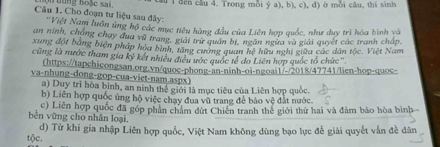 hộ n tung hoạc sai, u T đến cầu 4. Trong mỗi ý a), b), c), d) ở mỗi câu, thí sinh
Câu 1. Cho đoạn tư liệu sau đây:
'Việt Nam luôn ủng hộ các mục tiêu hàng đầu của Liên hợp quốc, như duy trì hòa bình và
an ninh, chống chạy đua vũ trang, giải trừ quân bị, ngăn ngừa và giải quyết các tranh chấp,
xung đột bằng biện pháp hòa bình, tăng cường quan hệ hữu nghị giữa các dân tộc. Việt Nam
cũng là nước tham gia kỷ kết nhiều điều ước quốc tế do Liên hợp quốc tổ chức''.
(https://tapchicongsan.org.vn/quoc-phong-an-ninh-oi-ngoai1/-/2018/47741/lien-hop-quoc-
va-nhung-dong-gop-cua-viet-nam.aspx)
a) Duy trì hòa bình, an ninh thế giới là mục tiêu của Liên hợp quốc.
b) Liên hợp quốc ủng hộ việc chạy đua vũ trang đề bảo vệ đắt nước.
c) Liên hợp quốc đã góp phần châm dứt Chiến tranh thể giới thứ hai và đảm bảo hòa bình
bền vững cho nhân loại.
d) Từ khi gia nhập Liên hợp quốc, Việt Nam không dùng bạo lực để giải quyết vấn đề dân
tộc.