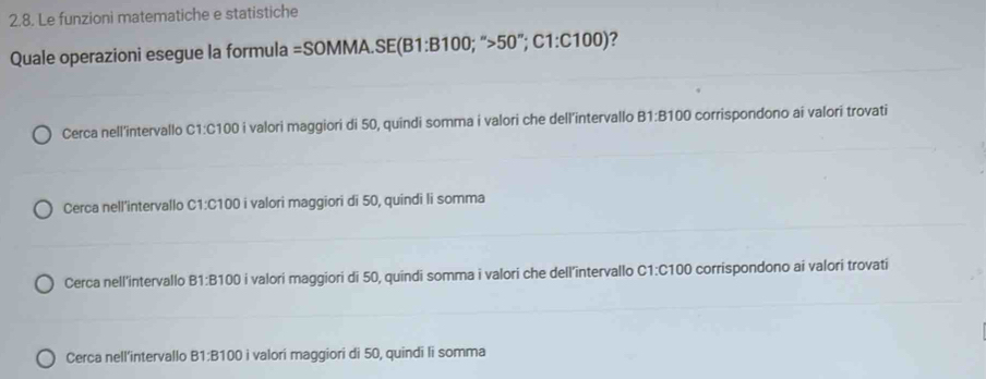 Le funzioni matematiche e statistiche
Quale operazioni esegue la formula = =SOMMA.SE(B1:B100;''>50''; C1:C100) ?
Cerca nell’intervallo C1: C100 i valori maggiori di 50, quindi somma i valori che dell’intervallo B1: B100 corrispondono ai valori trovati
Cerca nell'intervallo C1: C100 i valori maggiori di 50, quindi li somma
Cerca nell'intervallo B1: B100 i valori maggiori di 50, quindi somma i valori che dell’intervallo C1: C100 corrispondono ai valori trovati
Cerca nell’intervallo B1 : B100 i valori maggiori di 50, quindi li somma