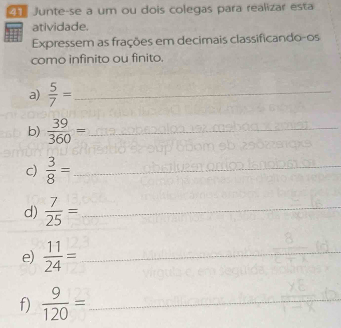 Junte-se a um ou dois colegas para realizar esta 
atividade. 
Expressem as frações em decimais classificando-os 
como infinito ou finito. 
a)  5/7 = _ 
b)  39/360 = _ 
c)  3/8 = _ 
d)  7/25 = _ 
e)  11/24 = _ 
f)  9/120 = _ 
_