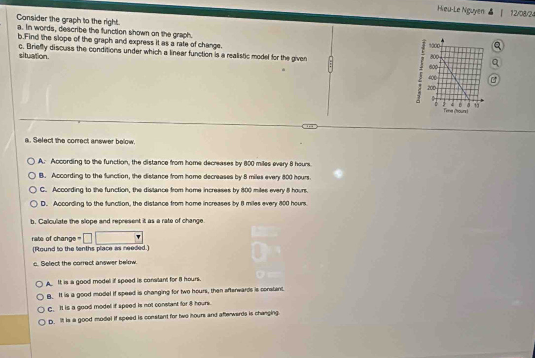 Hieu-Le Nguyen 12/08/24
Consider the graph to the right.
a. In words, describe the function shown on the graph. 
b.Find the slope of the graph and express it as a rate of change.
c. Briefly discuss the conditions under which a linear function is a realistic model for the given
situation. 
a
a. Select the correct answer below.
A. According to the function, the distance from home decreases by 800 miles every 8 hours.
B. According to the function, the distance from home decreases by 8 miles every 800 hours.
C. According to the function, the distance from home increases by 800 miles every 8 hours.
D. According to the function, the distance from home increases by 8 miles every 800 hours.
b. Calculate the slope and represent it as a rate of change.
rate of change =□ □
(Round to the tenths place as needed.)
c. Select the correct answer below.
A It is a good model if speed is constant for 8 hours.
B. It is a good model if speed is changing for two hours, then afterwards is constant.
C. It is a good model if speed is not constant for 8 hours.
D. It is a good model if speed is constant for two hours and afterwards is changing.