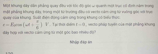 Một khung dây dân phẳng quay đều với tốc độ góc ω quanh một trục cố định nằm trong 
mặt phầng khung dây, trong một từ trường đều có vecto cảm ứng từ vuông góc với trục 
quay của khung. Suất điện động cám ứng trong khung có biểu thức:
e=E_0cos (omega t+ π /6 )V. Tại thời diểm t=0 , vecto pháp tuyến của mặt phầng khung 
dây hợp với vecto cảm ứng từ một góc bao nhiêu độ? 
Nhập đáp án