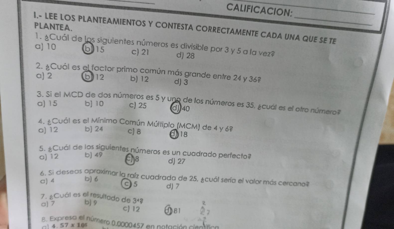 CALIFICACION:
_
PLANTEA.
I.- LEE LOS PLANTEAMIENTOS Y CONTESTA CORRECTAMENTE CADA UNA QUE SE TE
1. ¿Cuál de los siguientes números es divisible por 3 y 5 a la vez?
a) 10 b) 15 c) 21 d) 28
2. ¿Cuál es el factor primo común más grande entre 24 y 36?
a) 2 b) 12 b) 12 d) 3
3. Si el MCD de dos números es 5 y uno de los números es 35, ¿cual es el otro número?
a) 15 b) 10 c) 25 d) 40
4. ¿Cuál es el Mínimo Común Múltiplo (MCM) de 4 y 6?
a) 12 b) 24 c) 8 118
5. ¿Cuál de los siguientes números es un cuadrado perfecto?
a) 12 b) 49
E8 d) 27
6. Si deseas aproximar la raíz cuadrada de 25, ¿cuál sería el valor más cercano?
a) 4 b) 6
C5 d) 7
7. ¿Cuál es el resultado de 3^4?
a) 7 b) 9
c) 12 81
8. Expresa el número 0.0000457 en notación científica
al 4.57* 10^5