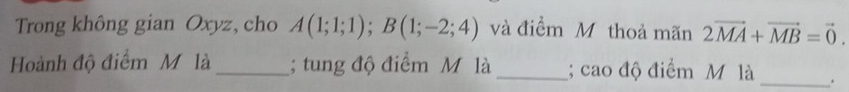 Trong không gian Oxyz, cho A(1;1;1); B(1;-2;4) và điểm M thoả mãn 2vector MA+vector MB=vector 0. 
Hoành độ điểm M là _; tung độ điểm M là _; cao độ điểm M là _.