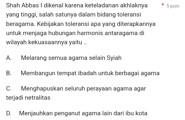 Shah Abbas I dikenal karena keteladanan akhlaknya 5 poin
yang tinggi, salah satunya dalam bidang toleransi
beragama. Kebijakan toleransi apa yang diterapkannya
untuk menjaga hubungan harmonis antaragama di
wilayah kekuasaannya yaitu ..
A. Melarang semua agama selain Syiah
B. Membangun tempat ibadah untuk berbagai agama
C. Menghapuskan seluruh perayaan agama agar
terjadi netralitas
D. Menjauhkan penganut agama lain dari ibu kota