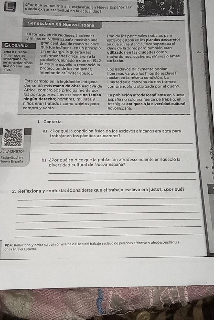 ¿Por qué se recurrió a la esclavitud en Nueva España? ¿En
dónde existe esclavitud en la actualidad?
Ser esclavo en Nueva España
La formación de ciudades, haciendas Uno de los príncipales trabajos para
y minas en Nueva España necesitó una esclavos estaba en los plantíos azucareros,
gran cantidad de mano de obra, ya que su resistencia física soportaba el
Glosario que fue indígena, en un principio;  clima de la zona: pero también eran
ama do leche. sin embargo, la guerra y las utilizados en las cludades como 4.
Mujer que se enfermedades diezmaron a la mayordomos, cocheros, níñeras o amas
encargaba de población, aunado a que en 1542 do leche
amamantar niños la corona española reconoció la
que no eran sus protección de los indígenas. Los esclavos dificilmente podían
hi]os. intentando así evitar abusos. llberarse, ya que los hijos de esclavas
nacian en la misma condición. La
Este camblo en la legislación indígena  libertad se alcanzaba de dos formas:
demandó más mano de obra esclava de comprándola u otorgada por el dueño.
África, comerciada principalmente por
los portugueses. Los esclavos no tenían La población afrodescendiente en Nueva
ningún derecho; hombres, mujeres y España no solo era fuerza de trabajo, en
niños eran tratados como objetos para tres sigios enriqueció la diversidad cultural
compra y venta. novohispana
1. Contesta.
a) ¿Por qué la condición física de los esclavos africanos era apta para
trabajar en los plantíos azucareros?
_
altly/43HB704 _a
b
Esclavitud en
Nueva España b) ¿Por qué se dice que la población afrodescendiente enriqueció la  ^ 
diversidad cultural de Nueva España?
_
_
2. Reflexiona y contesta: ¿Consideras que el trabajo esclavo era justo?, ¿por qué?
_
_
_
_
_
_
PDA: Reflexiona y emite su opinión acerca del uso del trabajo esclavo de personas africanas y afrodescendientes
en la Nueva España
_